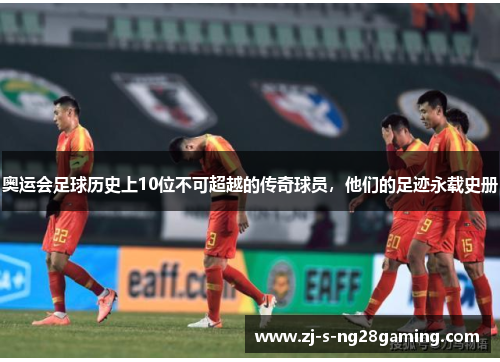 奥运会足球历史上10位不可超越的传奇球员，他们的足迹永载史册