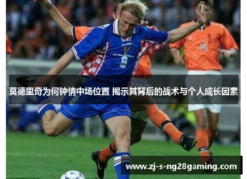 莫德里奇为何钟情中场位置 揭示其背后的战术与个人成长因素