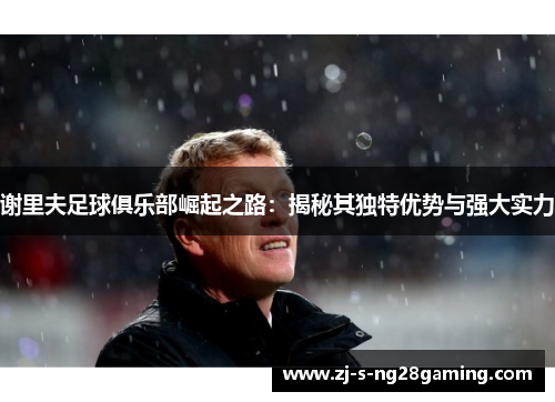 谢里夫足球俱乐部崛起之路：揭秘其独特优势与强大实力