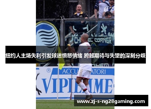 纽约人主场失利引发球迷愤怒情绪 跨越期待与失望的深刻分歧